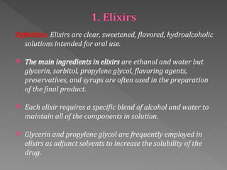 Definition: Elixirs are clear, sweetened, flavored, hydroalcoholic
solutions intended for oral use.
 The main ingredients in elixirs are ethanol and water but
glycerin, sorbitol, propylene glycol, flavoring agents,
preservatives, and syrups are often used in the preparation
of the final product.
 Each elixir requires a specific blend of alcohol and water to
maintain all of the components in solution.
 Glycerin and propylene glycol are frequently employed in
elixirs as adjunct solvents to increase the solubility of the
drug.
 
