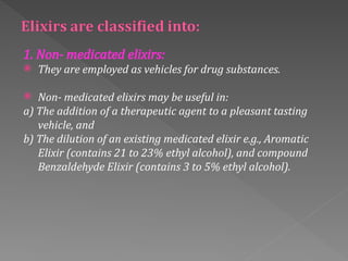 1. Non‐ medicated elixirs:
 They are employed as vehicles for drug substances.
 Non‐ medicated elixirs may be useful in:
a) The addition of a therapeutic agent to a pleasant tasting
vehicle, and
b) The dilution of an existing medicated elixir e.g., Aromatic
Elixir (contains 21 to 23% ethyl alcohol), and compound
Benzaldehyde Elixir (contains 3 to 5% ethyl alcohol).
 