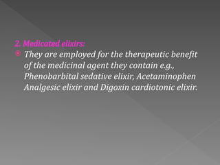 2. Medicated elixirs:
 They are employed for the therapeutic benefit
of the medicinal agent they contain e.g.,
Phenobarbital sedative elixir, Acetaminophen
Analgesic elixir and Digoxin cardiotonic elixir.
 