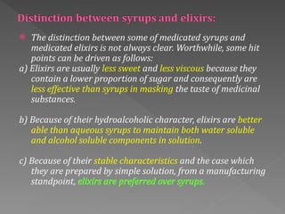  The distinction between some of medicated syrups and
medicated elixirs is not always clear. Worthwhile, some hit
points can be driven as follows:
a) Elixirs are usually less sweet and less viscous because they
contain a lower proportion of sugar and consequently are
less effective than syrups in masking the taste of medicinal
substances.
b) Because of their hydroalcoholic character, elixirs are better
able than aqueous syrups to maintain both water soluble
and alcohol soluble components in solution.
c) Because of their stable characteristics and the case which
they are prepared by simple solution, from a manufacturing
standpoint, elixirs are preferred over syrups.
 