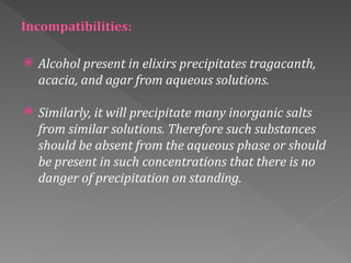 Alcohol present in elixirs precipitates tragacanth,
acacia, and agar from aqueous solutions.
 Similarly, it will precipitate many inorganic salts
from similar solutions. Therefore such substances
should be absent from the aqueous phase or should
be present in such concentrations that there is no
danger of precipitation on standing.
 