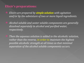  Elixirs are prepared by simple solution with agitation
and/or by the admixture of two or more liquid ingredients.
 Alcohol soluble and water soluble components are generally
dissolved separately in alcohol and purified water,
respectively.
 Then the aqueous solution is added to the alcoholic solution,
rather than the reverse, in order to maintain the highest
possible alcoholic strength at all times so that minimal
separation of the alcohol soluble components occurs.
 