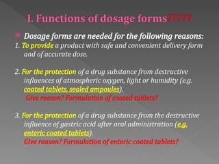  Dosage forms are needed for the following reasons:
1. To provide a product with safe and convenient delivery form
and of accurate dose.
2. For the protection of a drug substance from destructive
influences of atmospheric oxygen, light or humidity (e.g.
coated tablets, sealed ampoules).
Give reason? Formulation of coated tablets?
3. For the protection of a drug substance from the destructive
influence of gastric acid after oral administration (e.g.
enteric coated tablets).
Give reason? Formulation of enteric coated tablets?
 