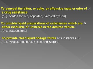 4
.
To conceal the bitter, or salty, or offensive taste or odor of
a drug substance
(
e.g. coated tablets, capsules, flavored syrups
.)
5
.
To provide liquid preparations of substances which are
either insoluble or unstable in the desired vehicle
(
e.g. suspensions
.)
6
.
To provide clear liquid dosage forms of substances
(
e.g. syrups, solutions, Elixirs and Spirits
.)
 