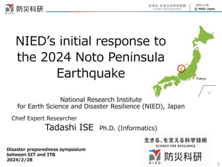 © NIED. Japan
2024.2.28
NIED’s initial response to
the 2024 Noto Peninsula
Earthquake
1
National Research Institute
for Earth Science and Disaster Resilience (NIED), Japan
Chief Expert Researcher
Tadashi ISE Ph.D. (Informatics)
Disaster preparedness symposium
between SIT and ITB
2024/2/28
Tokyo
 