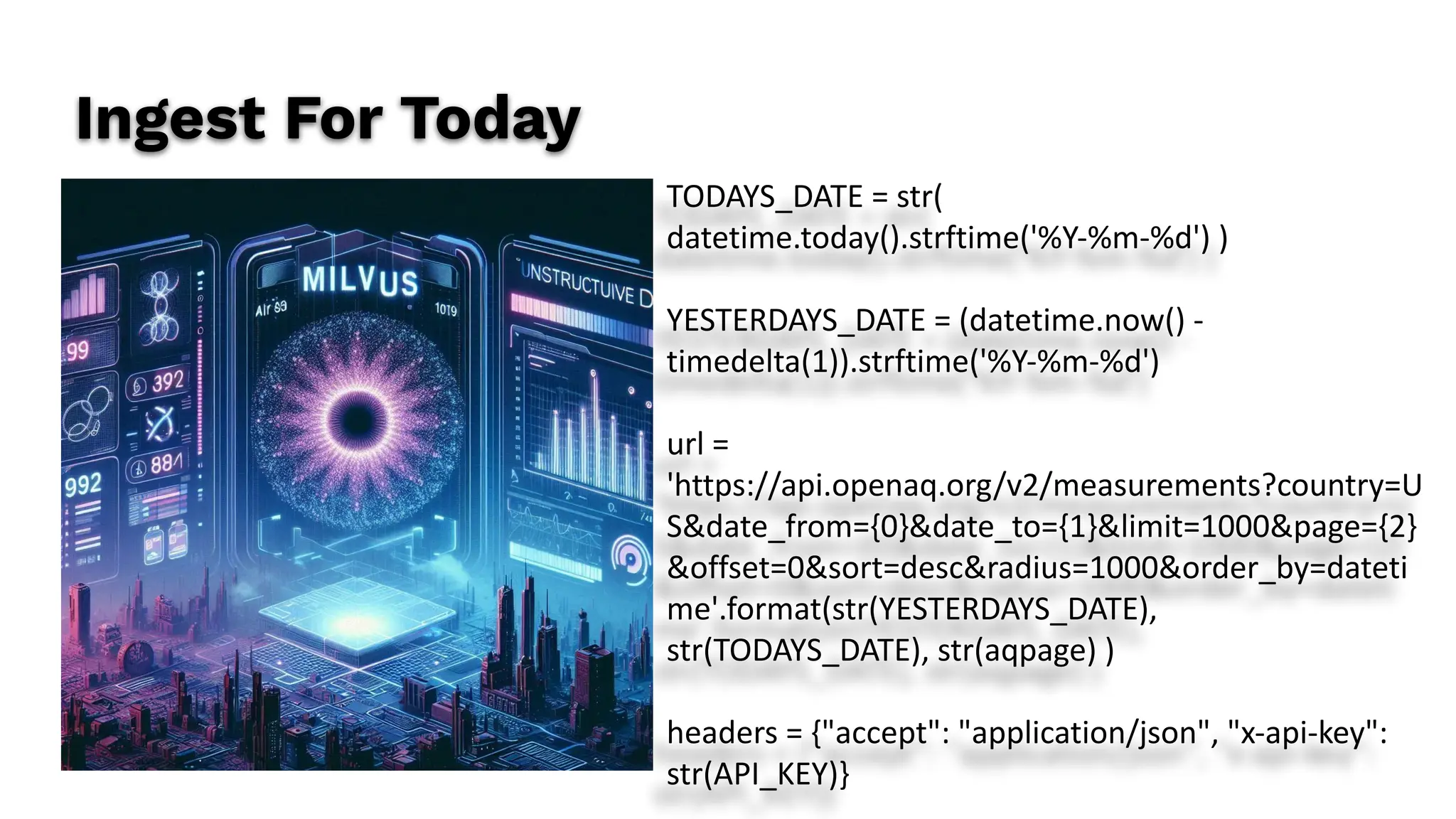 Ingest For Today
TODAYS_DATE = str(
datetime.today().strftime('%Y-%m-%d') )
YESTERDAYS_DATE = (datetime.now() -
timedelta(1)).strftime('%Y-%m-%d')
url =
'https://api.openaq.org/v2/measurements?country=U
S&date_from={0}&date_to={1}&limit=1000&page={2}
&offset=0&sort=desc&radius=1000&order_by=dateti
me'.format(str(YESTERDAYS_DATE),
str(TODAYS_DATE), str(aqpage) )
headers = {"accept": "application/json", "x-api-key":
str(API_KEY)}
 