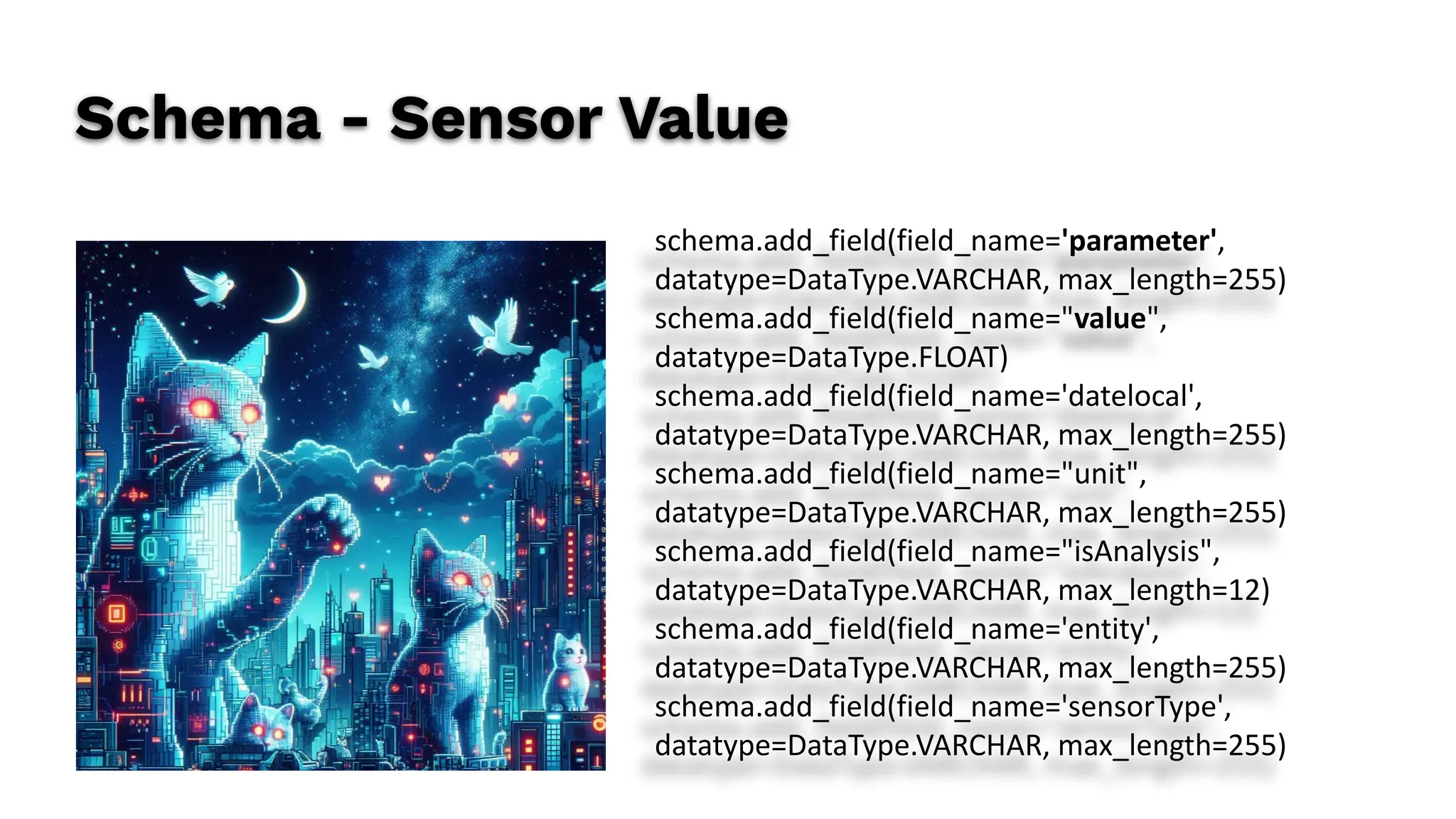 Schema - Sensor Value
schema.add_field(field_name='parameter',
datatype=DataType.VARCHAR, max_length=255)
schema.add_field(field_name="value",
datatype=DataType.FLOAT)
schema.add_field(field_name='datelocal',
datatype=DataType.VARCHAR, max_length=255)
schema.add_field(field_name="unit",
datatype=DataType.VARCHAR, max_length=255)
schema.add_field(field_name="isAnalysis",
datatype=DataType.VARCHAR, max_length=12)
schema.add_field(field_name='entity',
datatype=DataType.VARCHAR, max_length=255)
schema.add_field(field_name='sensorType',
datatype=DataType.VARCHAR, max_length=255)
 