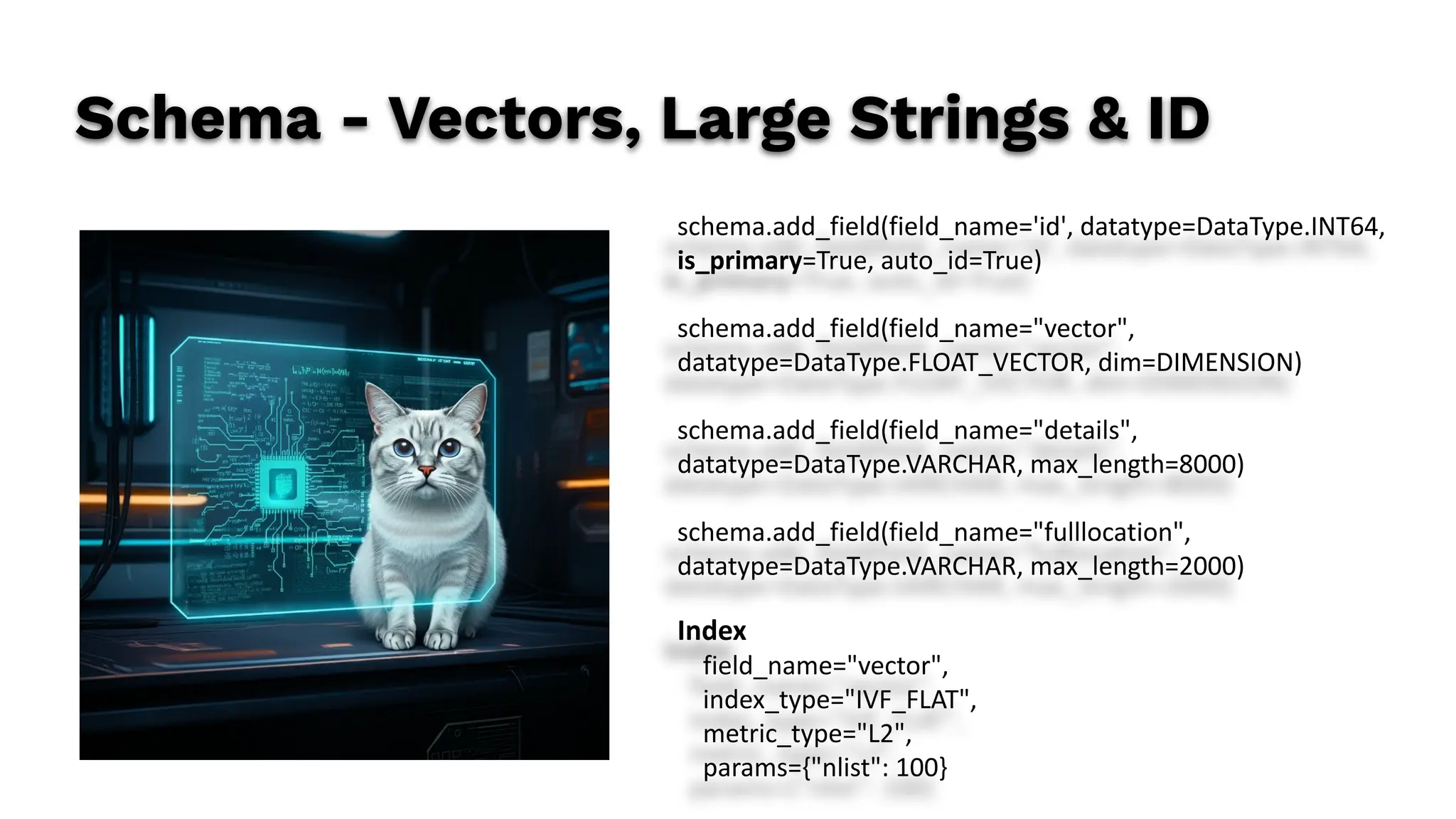 Schema - Vectors, Large Strings & ID
schema.add_field(field_name='id', datatype=DataType.INT64,
is_primary=True, auto_id=True)
schema.add_field(field_name="vector",
datatype=DataType.FLOAT_VECTOR, dim=DIMENSION)
schema.add_field(field_name="details",
datatype=DataType.VARCHAR, max_length=8000)
schema.add_field(field_name="fulllocation",
datatype=DataType.VARCHAR, max_length=2000)
Index
field_name="vector",
index_type="IVF_FLAT",
metric_type="L2",
params={"nlist": 100}
 