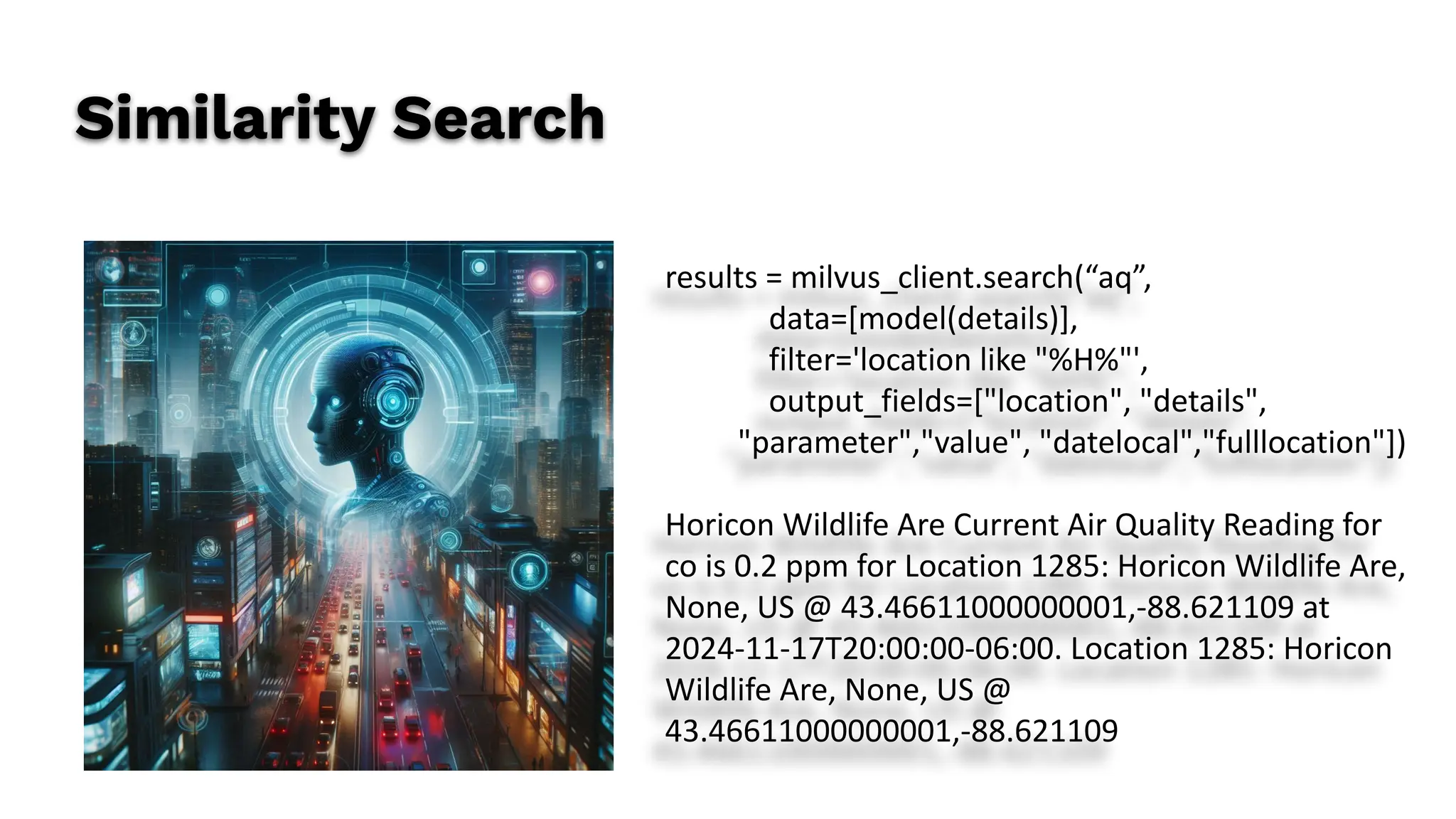 Similarity Search
results = milvus_client.search(“aq”,
data=[model(details)],
filter='location like "%H%"',
output_fields=["location", "details",
"parameter","value", "datelocal","fulllocation"])
Horicon Wildlife Are Current Air Quality Reading for
co is 0.2 ppm for Location 1285: Horicon Wildlife Are,
None, US @ 43.46611000000001,-88.621109 at
2024-11-17T20:00:00-06:00. Location 1285: Horicon
Wildlife Are, None, US @
43.46611000000001,-88.621109
 