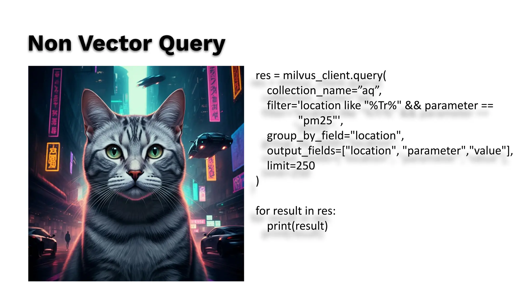 Non Vector Query
res = milvus_client.query(
collection_name=”aq”,
filter='location like "%Tr%" && parameter ==
"pm25"',
group_by_field="location",
output_fields=["location", "parameter","value"],
limit=250
)
for result in res:
print(result)
 