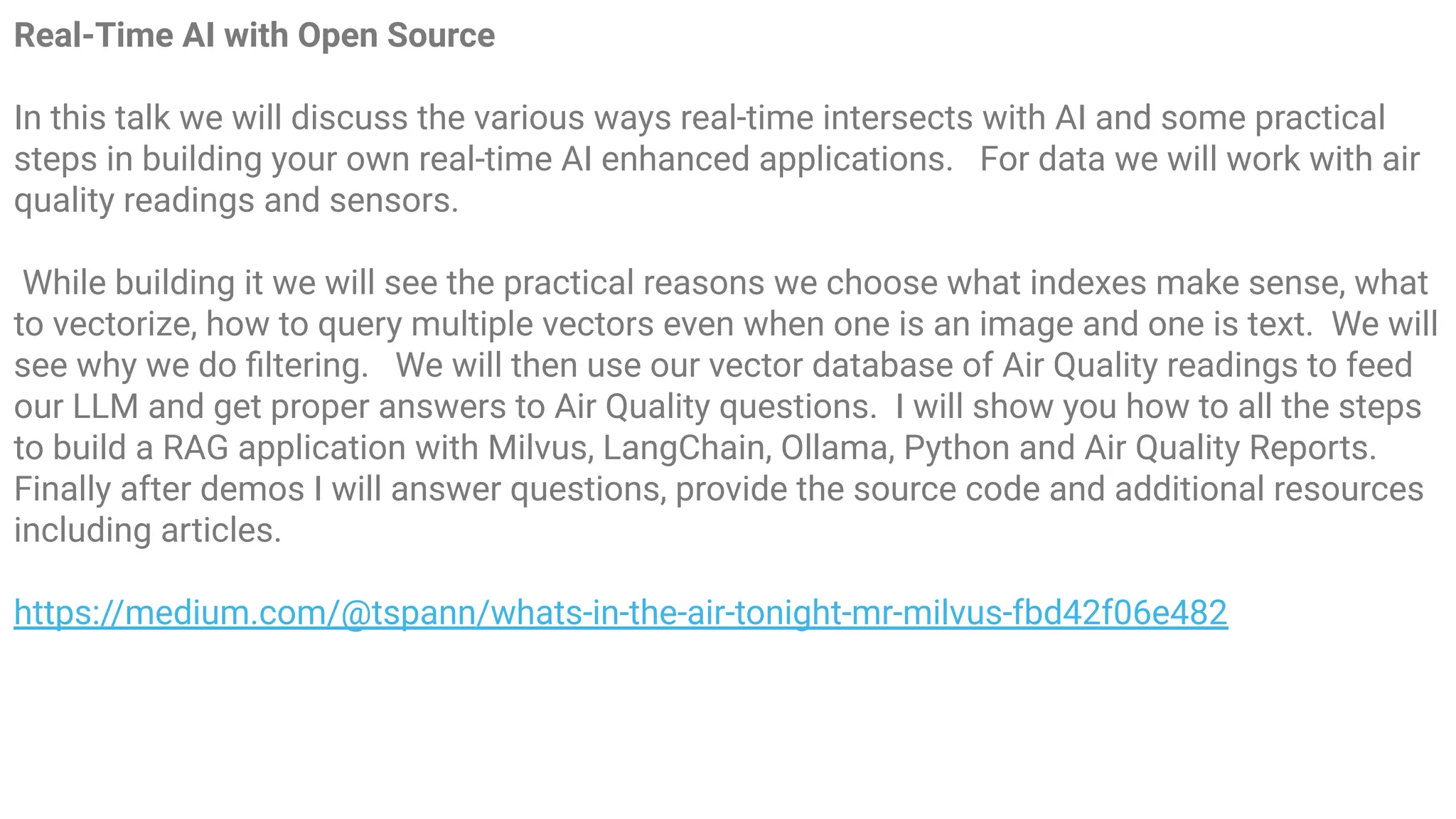 Real-Time AI with Open Source
In this talk we will discuss the various ways real-time intersects with AI and some practical
steps in building your own real-time AI enhanced applications. For data we will work with air
quality readings and sensors.
While building it we will see the practical reasons we choose what indexes make sense, what
to vectorize, how to query multiple vectors even when one is an image and one is text. We will
see why we do ﬁltering. We will then use our vector database of Air Quality readings to feed
our LLM and get proper answers to Air Quality questions. I will show you how to all the steps
to build a RAG application with Milvus, LangChain, Ollama, Python and Air Quality Reports.
Finally after demos I will answer questions, provide the source code and additional resources
including articles.
https://medium.com/@tspann/whats-in-the-air-tonight-mr-milvus-fbd42f06e482
 
