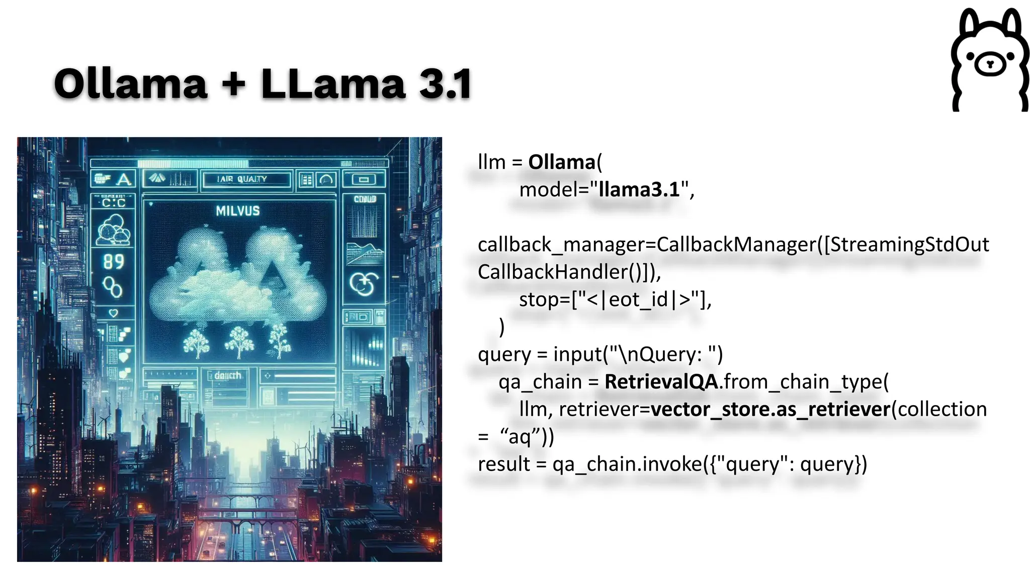 Ollama + LLama 3.1
llm = Ollama(
model="llama3.1",
callback_manager=CallbackManager([StreamingStdOut
CallbackHandler()]),
stop=["<|eot_id|>"],
)
query = input("nQuery: ")
qa_chain = RetrievalQA.from_chain_type(
llm, retriever=vector_store.as_retriever(collection
= “aq”))
result = qa_chain.invoke({"query": query})
 