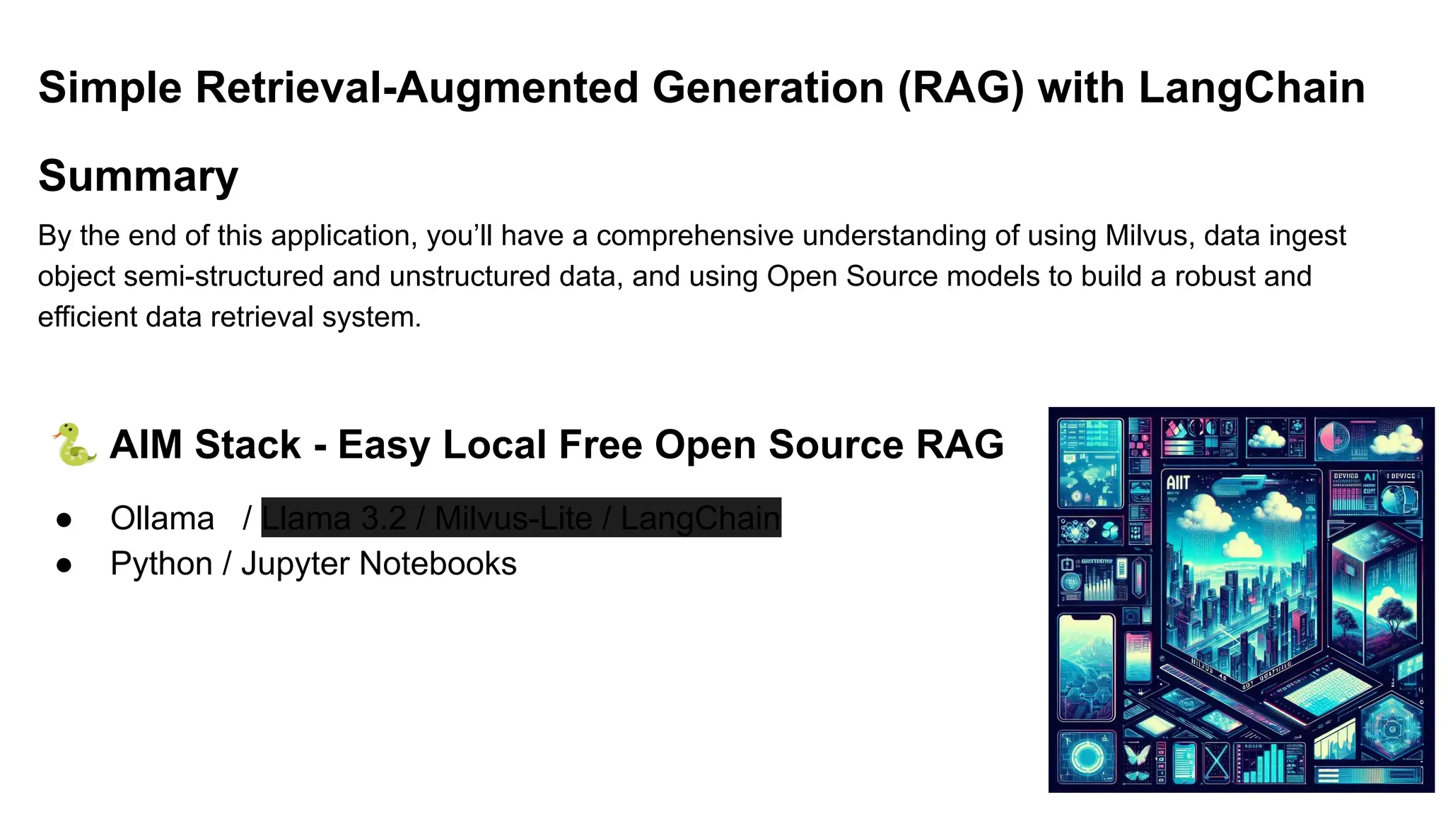 Simple Retrieval-Augmented Generation (RAG) with LangChain
Summary
By the end of this application, you’ll have a comprehensive understanding of using Milvus, data ingest
object semi-structured and unstructured data, and using Open Source models to build a robust and
efficient data retrieval system.
🐍 AIM Stack - Easy Local Free Open Source RAG
● Ollama / Llama 3.2 / Milvus-Lite / LangChain
● Python / Jupyter Notebooks
 