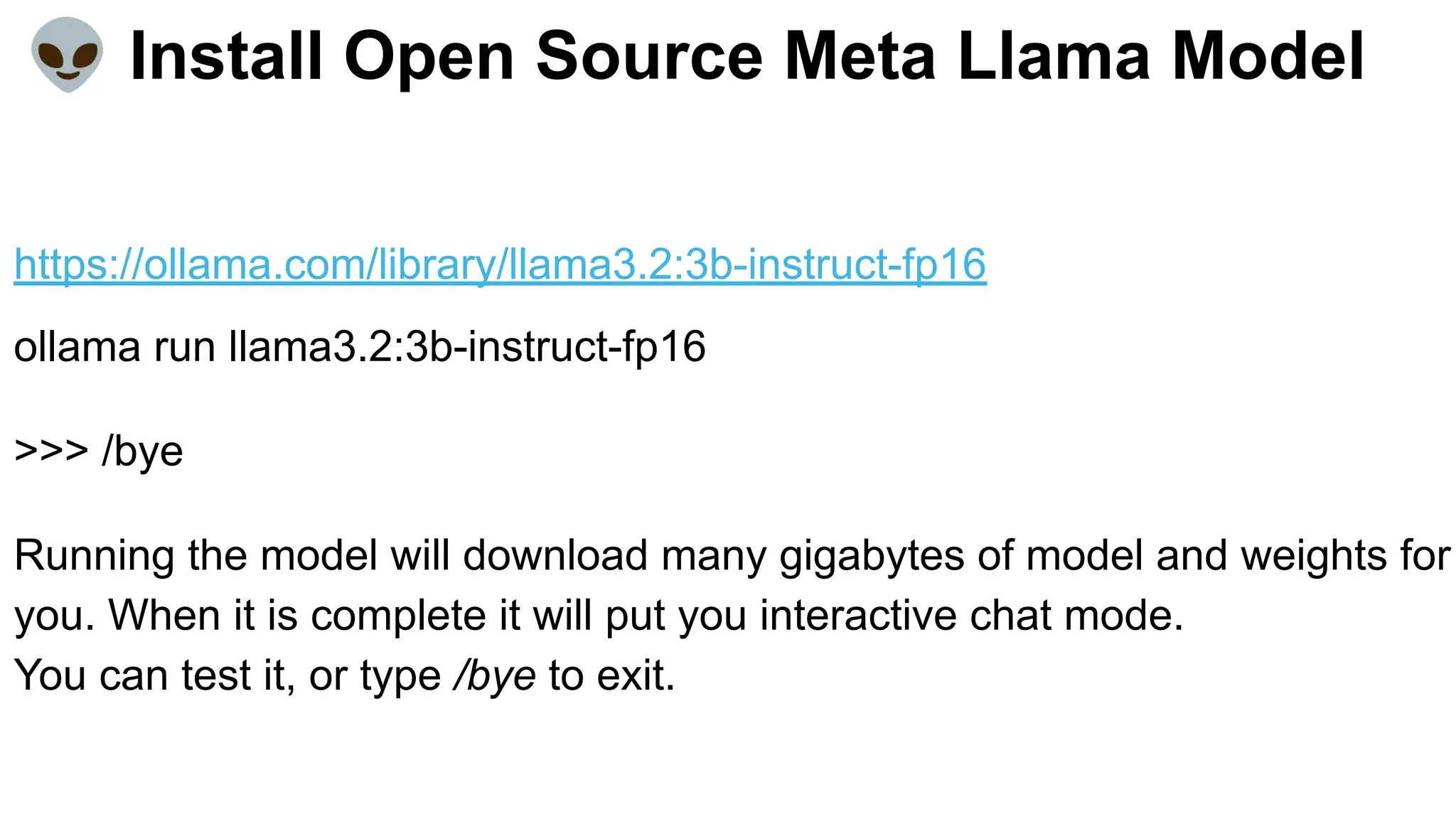 👽 Install Open Source Meta Llama Model
https://ollama.com/library/llama3.2:3b-instruct-fp16
ollama run llama3.2:3b-instruct-fp16
>>> /bye
Running the model will download many gigabytes of model and weights for
you. When it is complete it will put you interactive chat mode.
You can test it, or type /bye to exit.
 