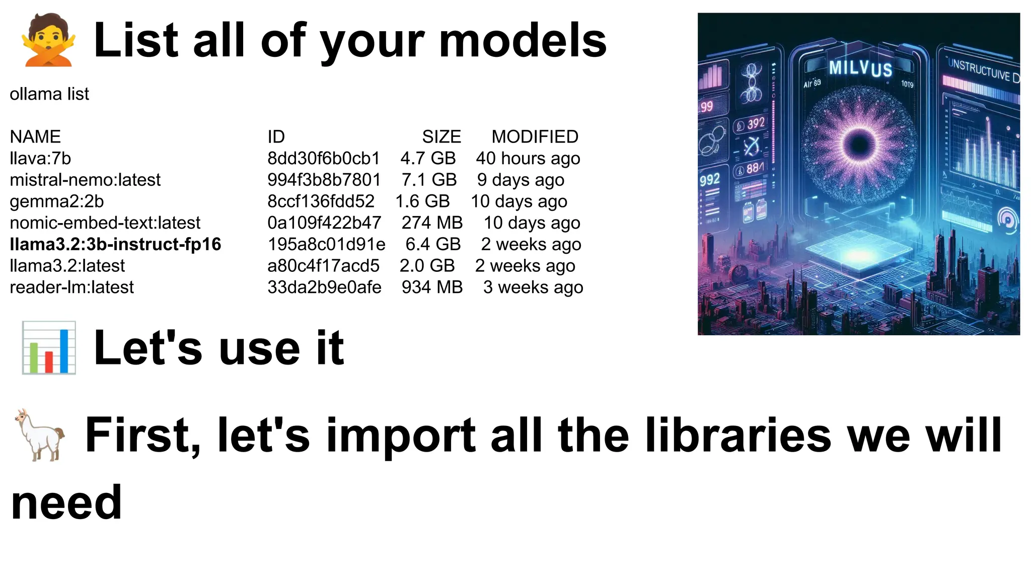 🙅 List all of your models
ollama list
NAME ID SIZE MODIFIED
llava:7b 8dd30f6b0cb1 4.7 GB 40 hours ago
mistral-nemo:latest 994f3b8b7801 7.1 GB 9 days ago
gemma2:2b 8ccf136fdd52 1.6 GB 10 days ago
nomic-embed-text:latest 0a109f422b47 274 MB 10 days ago
llama3.2:3b-instruct-fp16 195a8c01d91e 6.4 GB 2 weeks ago
llama3.2:latest a80c4f17acd5 2.0 GB 2 weeks ago
reader-lm:latest 33da2b9e0afe 934 MB 3 weeks ago
📊 Let's use it
🦙 First, let's import all the libraries we will
need
 