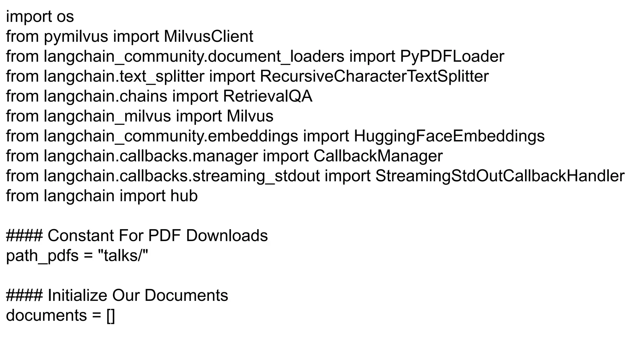 import os
from pymilvus import MilvusClient
from langchain_community.document_loaders import PyPDFLoader
from langchain.text_splitter import RecursiveCharacterTextSplitter
from langchain.chains import RetrievalQA
from langchain_milvus import Milvus
from langchain_community.embeddings import HuggingFaceEmbeddings
from langchain.callbacks.manager import CallbackManager
from langchain.callbacks.streaming_stdout import StreamingStdOutCallbackHandler
from langchain import hub
#### Constant For PDF Downloads
path_pdfs = "talks/"
#### Initialize Our Documents
documents = []
 