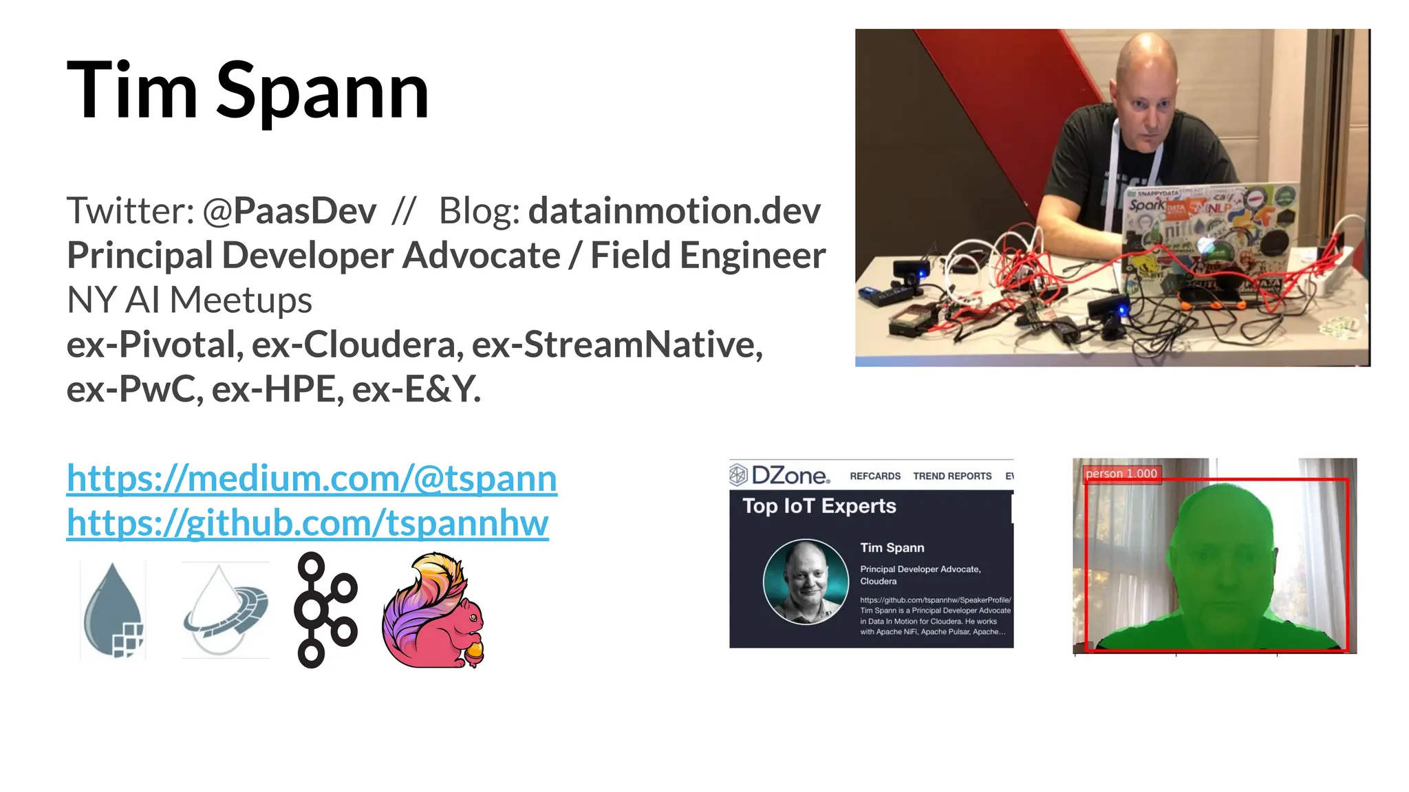Tim Spann
Twitter: @PaasDev // Blog: datainmotion.dev
Principal Developer Advocate / Field Engineer
NY AI Meetups
ex-Pivotal, ex-Cloudera, ex-StreamNative,
ex-PwC, ex-HPE, ex-E&Y.
https://medium.com/@tspann
https://github.com/tspannhw
 