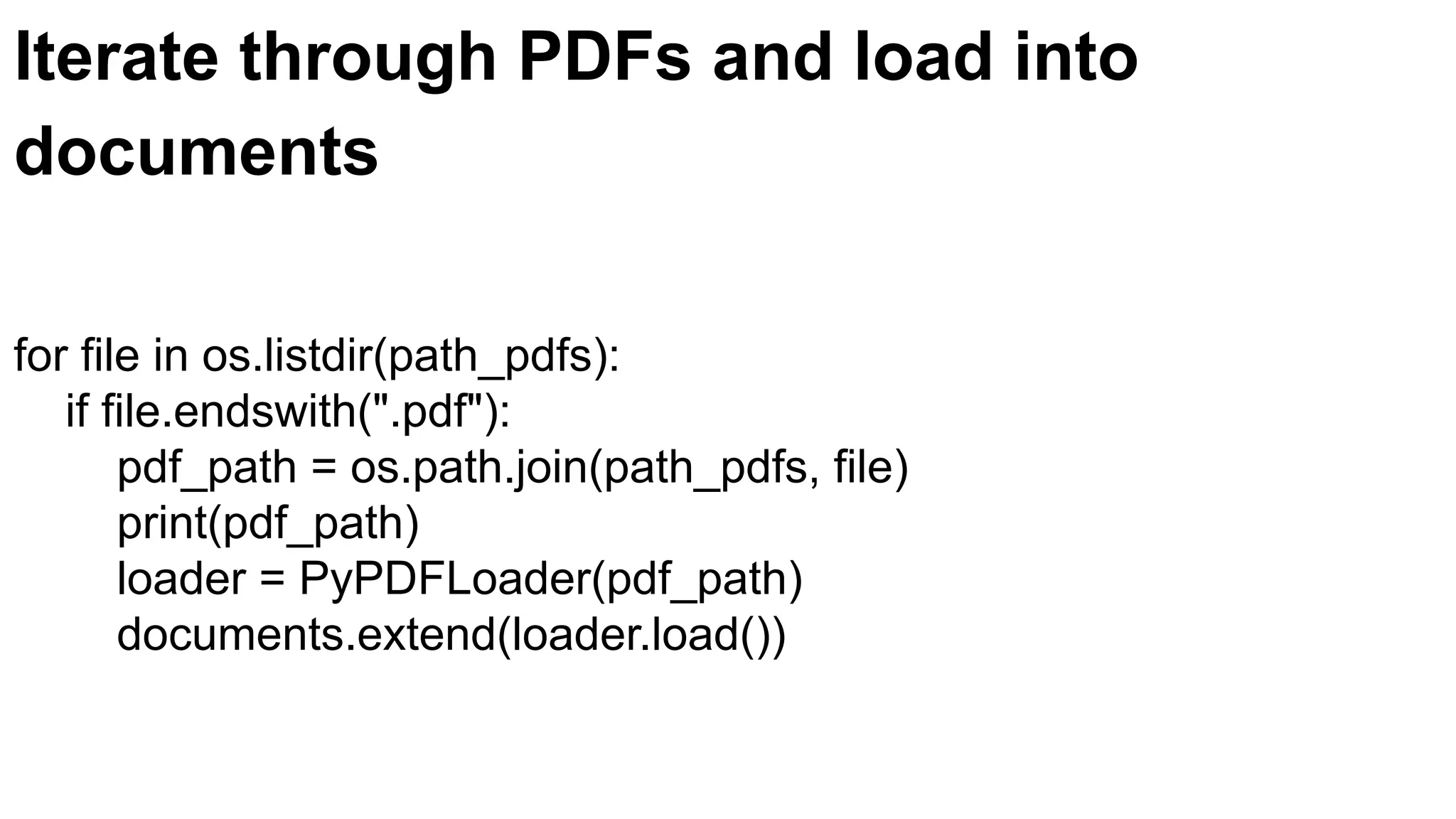 Iterate through PDFs and load into
documents
for file in os.listdir(path_pdfs):
if file.endswith(".pdf"):
pdf_path = os.path.join(path_pdfs, file)
print(pdf_path)
loader = PyPDFLoader(pdf_path)
documents.extend(loader.load())
 