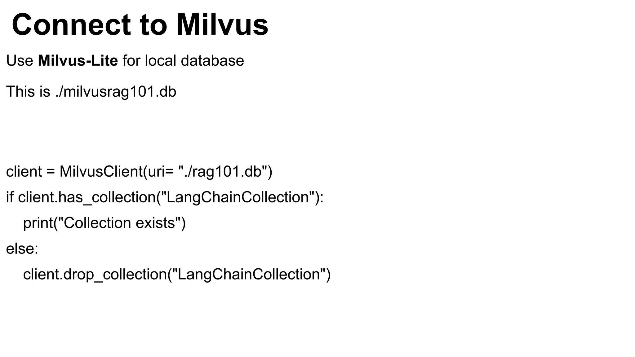 Connect to Milvus
Use Milvus-Lite for local database
This is ./milvusrag101.db
client = MilvusClient(uri= "./rag101.db")
if client.has_collection("LangChainCollection"):
print("Collection exists")
else:
client.drop_collection("LangChainCollection")
 