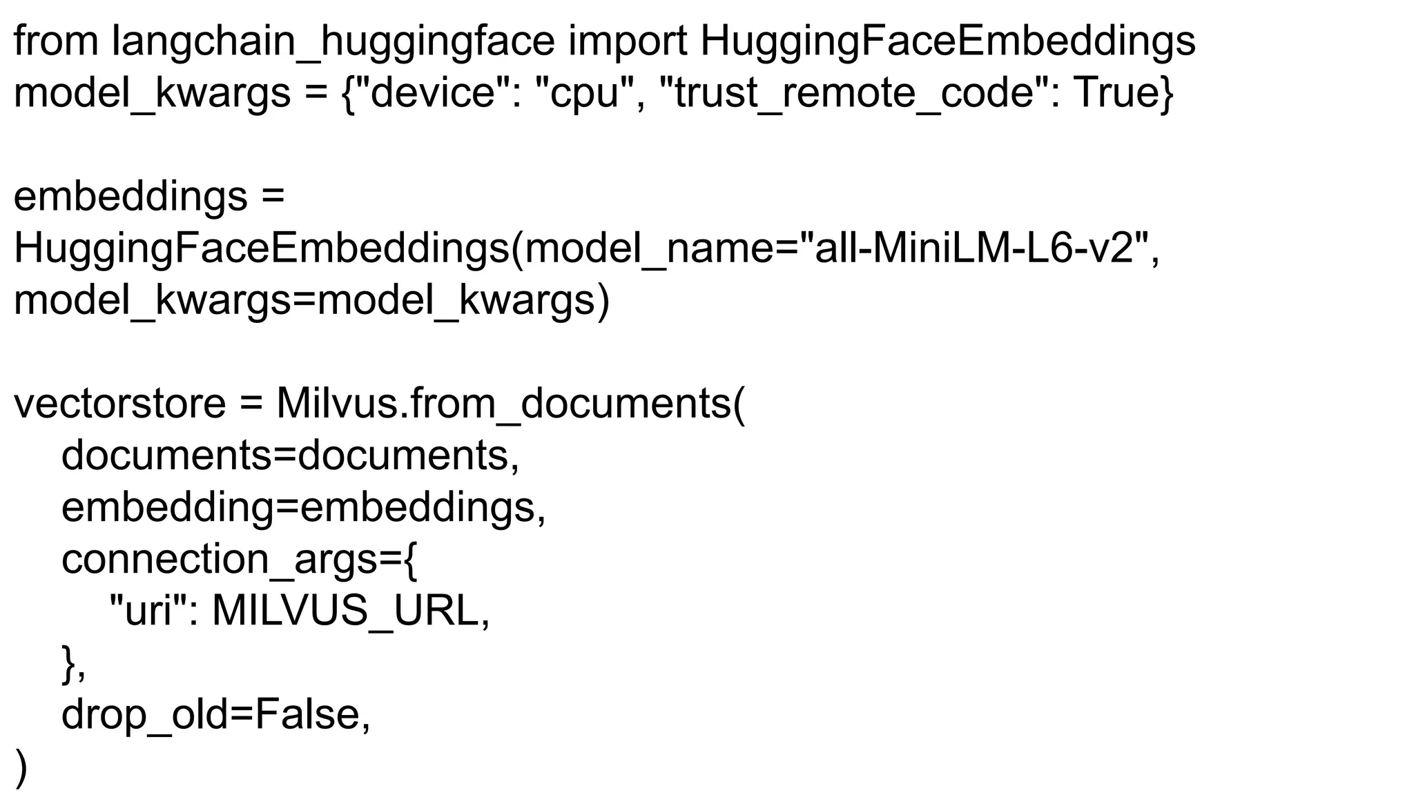 from langchain_huggingface import HuggingFaceEmbeddings
model_kwargs = {"device": "cpu", "trust_remote_code": True}
embeddings =
HuggingFaceEmbeddings(model_name="all-MiniLM-L6-v2",
model_kwargs=model_kwargs)
vectorstore = Milvus.from_documents(
documents=documents,
embedding=embeddings,
connection_args={
"uri": MILVUS_URL,
},
drop_old=False,
)
 