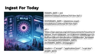 Ingest For Today
TODAYS_DATE = str(
datetime.today().strftime('%Y-%m-%d') )
YESTERDAYS_DATE = (datetime.now() -
timedelta(1)).strftime('%Y-%m-%d')
url =
'https://api.openaq.org/v2/measurements?country=U
S&date_from={0}&date_to={1}&limit=1000&page={2}
&offset=0&sort=desc&radius=1000&order_by=dateti
me'.format(str(YESTERDAYS_DATE),
str(TODAYS_DATE), str(aqpage) )
headers = {"accept": "application/json", "x-api-key":
str(API_KEY)}
 