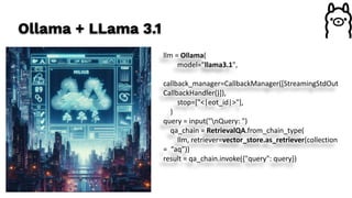 Ollama + LLama 3.1
llm = Ollama(
model="llama3.1",
callback_manager=CallbackManager([StreamingStdOut
CallbackHandler()]),
stop=["<|eot_id|>"],
)
query = input("nQuery: ")
qa_chain = RetrievalQA.from_chain_type(
llm, retriever=vector_store.as_retriever(collection
= “aq”))
result = qa_chain.invoke({"query": query})
 