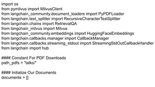 import os
from pymilvus import MilvusClient
from langchain_community.document_loaders import PyPDFLoader
from langchain.text_splitter import RecursiveCharacterTextSplitter
from langchain.chains import RetrievalQA
from langchain_milvus import Milvus
from langchain_community.embeddings import HuggingFaceEmbeddings
from langchain.callbacks.manager import CallbackManager
from langchain.callbacks.streaming_stdout import StreamingStdOutCallbackHandler
from langchain import hub
#### Constant For PDF Downloads
path_pdfs = "talks/"
#### Initialize Our Documents
documents = []
 