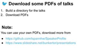 🐦 Download some PDFs of talks
1. Build a directory for the talks
2. Download PDFs
Note:
You can use your own PDFs, download more from
● https://github.com/tspannhw/SpeakerProfile
● https://www.slideshare.net/bunkertor/presentations
 