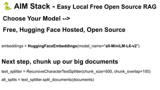 🐍 AIM Stack - Easy Local Free Open Source RAG
Choose Your Model -->
Free, Hugging Face Hosted, Open Source
embeddings = HuggingFaceEmbeddings(model_name="all-MiniLM-L6-v2")
Next step, chunk up our big documents
text_splitter = RecursiveCharacterTextSplitter(chunk_size=500, chunk_overlap=100)
all_splits = text_splitter.split_documents(documents)
 