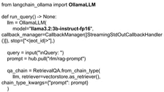 from langchain_ollama import OllamaLLM
def run_query() -> None:
llm = OllamaLLM(
model="llama3.2:3b-instruct-fp16",
callback_manager=CallbackManager([StreamingStdOutCallbackHandler
()]), stop=["<|eot_id|>"],)
query = input("nQuery: ")
prompt = hub.pull("rlm/rag-prompt")
qa_chain = RetrievalQA.from_chain_type(
llm, retriever=vectorstore.as_retriever(),
chain_type_kwargs={"prompt": prompt}
)
 