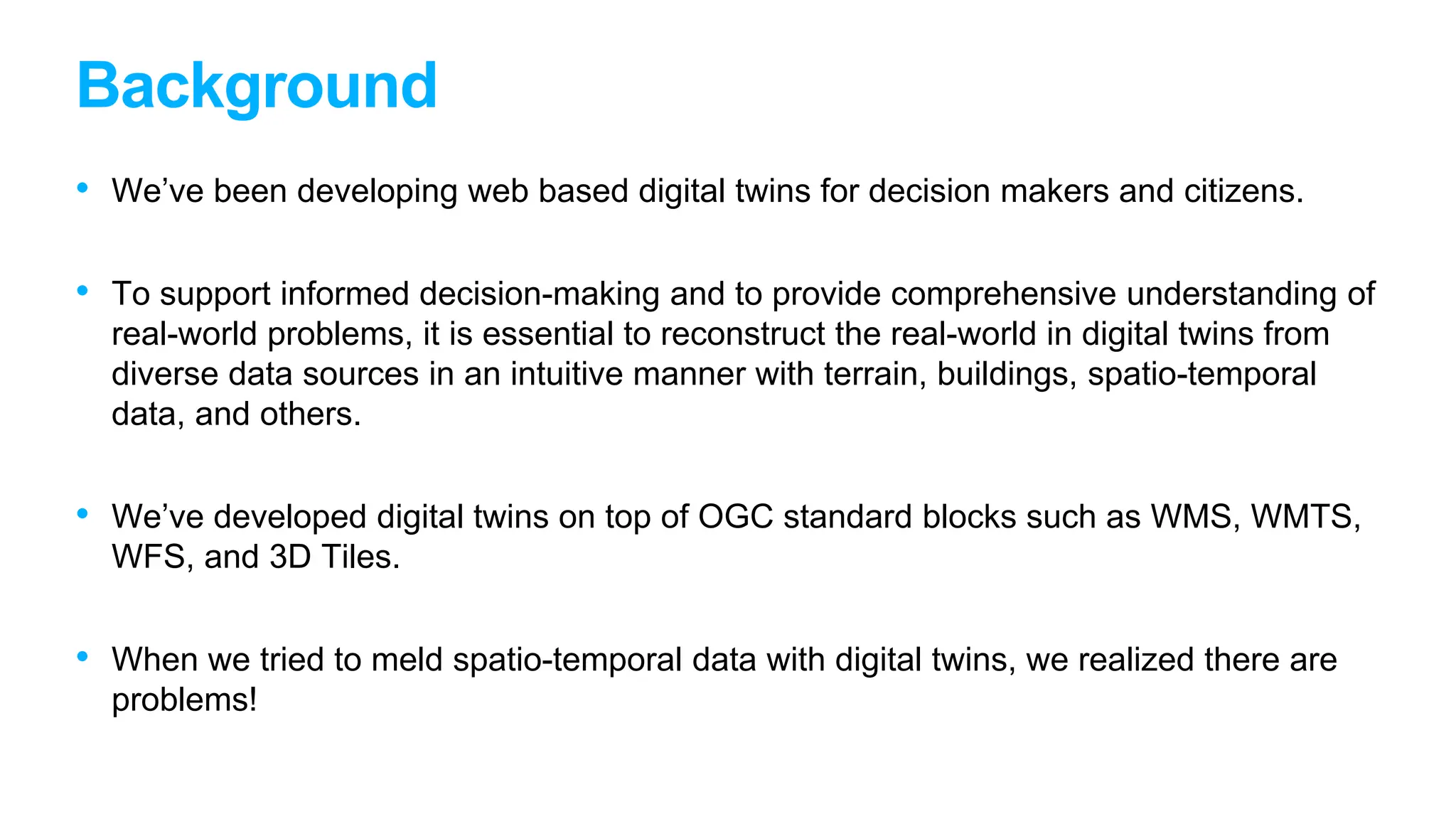 Background
• We’ve been developing web based digital twins for decision makers and citizens.
• To support informed decision-making and to provide comprehensive understanding of
real-world problems, it is essential to reconstruct the real-world in digital twins from
diverse data sources in an intuitive manner with terrain, buildings, spatio-temporal
data, and others.
• We’ve developed digital twins on top of OGC standard blocks such as WMS, WMTS,
WFS, and 3D Tiles.
• When we tried to meld spatio-temporal data with digital twins, we realized there are
problems!
 