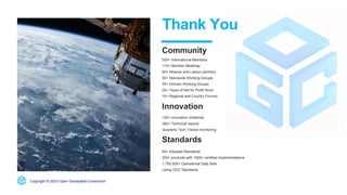500+ International Members
110+ Member Meetings
60+ Alliance and Liaison partners
50+ Standards Working Groups
45+ Domain Working Groups
25+ Years of Not for Profit Work
10+ Regional and Country Forums
Innovation
120+ Innovation Initiatives
380+ Technical reports
Quarterly Tech Trends monitoring
Standards
65+ Adopted Standards
300+ products with 1000+ certified implementations
1,700,000+ Operational Data Sets
Using OGC Standards
Copyright © 2023 Open Geospatial Consortium
Thank You
Community
 