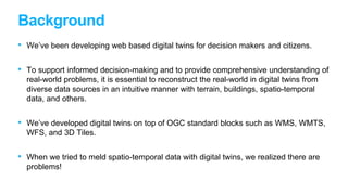 Background
• We’ve been developing web based digital twins for decision makers and citizens.
• To support informed decision-making and to provide comprehensive understanding of
real-world problems, it is essential to reconstruct the real-world in digital twins from
diverse data sources in an intuitive manner with terrain, buildings, spatio-temporal
data, and others.
• We’ve developed digital twins on top of OGC standard blocks such as WMS, WMTS,
WFS, and 3D Tiles.
• When we tried to meld spatio-temporal data with digital twins, we realized there are
problems!
 