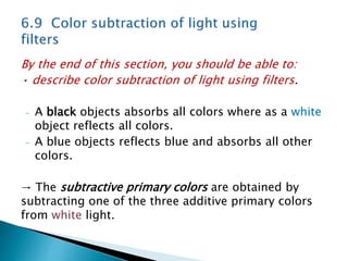 By the end of this section, you should be able to:
• describe color subtraction of light using filters.
- A black objects absorbs all colors where as a white
object reflects all colors.
- A blue objects reflects blue and absorbs all other
colors.
→ The subtractive primary colors are obtained by
subtracting one of the three additive primary colors
from white light.
 