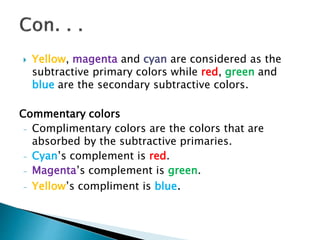  Yellow, magenta and cyan are considered as the
subtractive primary colors while red, green and
blue are the secondary subtractive colors.
Commentary colors
- Complimentary colors are the colors that are
absorbed by the subtractive primaries.
- Cyan’s complement is red.
- Magenta’s complement is green.
- Yellow’s compliment is blue.
 