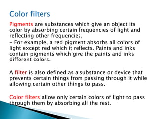 Pigments are substances which give an object its
color by absorbing certain frequencies of light and
reflecting other frequencies.
- For example, a red pigment absorbs all colors of
light except red which it reflects. Paints and inks
contain pigments which give the paints and inks
different colors.
A filter is also defined as a substance or device that
prevents certain things from passing through it while
allowing certain other things to pass.
Color filters allow only certain colors of light to pass
through them by absorbing all the rest.
 
