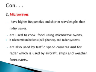 2. Microwaves
- have higher frequencies and shorter wavelengths than
radio waves.
- are used to cook food using microwave ovens.
 In telecommunications (cell phones), and radar systems.
- are also used by traffic speed cameras and for
radar which is used by aircraft, ships and weather
forecasters.
 