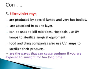 5. Ultraviolet rays
- are produced by special lamps and very hot bodies.
- are absorbed in ozone layer.
- can be used to kill microbes. Hospitals use UV
lamps to sterilize surgical equipment.
- food and drug companies also use UV lamps to
sterilize their products.
→ are the waves that can cause sunburn if you are
exposed to sunlight for too long time.
 