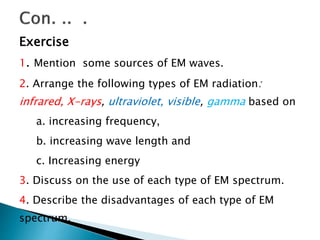 Exercise
1. Mention some sources of EM waves.
2. Arrange the following types of EM radiation:
infrared, X-rays, ultraviolet, visible, gamma based on
a. increasing frequency,
b. increasing wave length and
c. Increasing energy
3. Discuss on the use of each type of EM spectrum.
4. Describe the disadvantages of each type of EM
spectrum.
 