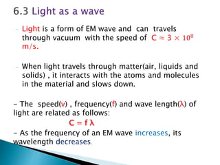 - Light is a form of EM wave and can travels
through vacuum with the speed of C ≈ 3 × 108
m/s.
- When light travels through matter(air, liquids and
solids) , it interacts with the atoms and molecules
in the material and slows down.
- The speed(v) , frequency(f) and wave length(λ) of
light are related as follows:
C = f λ
- As the frequency of an EM wave increases, its
wavelength decreases.
 