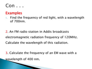 Examples
1. Find the frequency of red light, with a wavelength
of 700nm.
2. An FM radio station in Addis broadcasts
electromagnetic radiation frequency of 120MHz.
Calculate the wavelength of this radiation.
3. Calculate the frequency of an EM wave with a
wavelength of 400 nm.
 