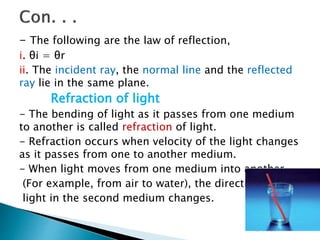 - The following are the law of reflection,
i. θi = θr
ii. The incident ray, the normal line and the reflected
ray lie in the same plane.
Refraction of light
- The bending of light as it passes from one medium
to another is called refraction of light.
- Refraction occurs when velocity of the light changes
as it passes from one to another medium.
- When light moves from one medium into another
(For example, from air to water), the direction of
light in the second medium changes.
 