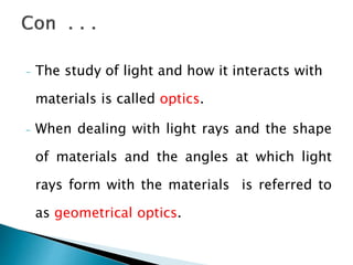 - The study of light and how it interacts with
materials is called optics.
- When dealing with light rays and the shape
of materials and the angles at which light
rays form with the materials is referred to
as geometrical optics.
 