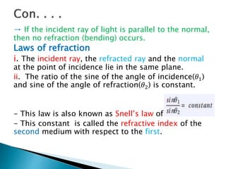 → If the incident ray of light is parallel to the normal,
then no refraction (bending) occurs.
Laws of refraction
i. The incident ray, the refracted ray and the normal
at the point of incidence lie in the same plane.
ii. The ratio of the sine of the angle of incidence(𝜃1)
and sine of the angle of refraction(𝜃2) is constant.
- This law is also known as Snell’s law of refraction.
- This constant is called the refractive index of the
second medium with respect to the first.
 