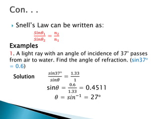  Snell’s Law can be written as:
𝑆𝑖𝑛𝜃1
𝑆𝑖𝑛𝜃2
=
𝑛2
𝑛1
Examples
1. A light ray with an angle of incidence of 37° passes
from air to water. Find the angle of refraction. (sin37°
= 0.6)
Solution
𝑠𝑖𝑛37°
𝑠𝑖𝑛𝜃
=
1.33
1
sin𝜃 =
0.6
1.33
= 0.4511
𝜃 = 𝑠𝑖𝑛−1 = 27°
 