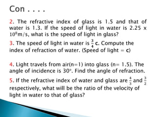 2. The refractive index of glass is 1.5 and that of
water is 1.3. If the speed of light in water is 2.25 x
108m/s, what is the speed of light in glass?
3. The speed of light in water is
𝟑
𝟒
c. Compute the
index of refraction of water. (Speed of light = c)
4. Light travels from air(n=1) into glass (n= 1.5). The
angle of incidence is 30°. Find the angle of refraction.
5. If the refractive index of water and glass are
4
3
and
3
2
respectively, what will be the ratio of the velocity of
light in water to that of glass?
 
