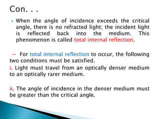  When the angle of incidence exceeds the critical
angle, there is no refracted light; the incident light
is reflected back into the medium. This
phenomenon is called total internal reflection.
→ For total internal reflection to occur, the following
two conditions must be satisfied.
i. Light must travel from an optically denser medium
to an optically rarer medium.
ii. The angle of incidence in the denser medium must
be greater than the critical angle.
 