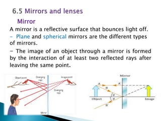 Mirror
A mirror is a reflective surface that bounces light off.
- Plane and spherical mirrors are the different types
of mirrors.
- The image of an object through a mirror is formed
by the interaction of at least two reflected rays after
leaving the same point.
 