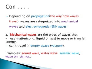  Depending on propagation(the way how waves
travel), waves are categorized into mechanical
waves and electromagnetic (EM) waves.
a. Mechanical waves are the types of waves that
- use matter(solid, liquid or gas) to move or transfer
energy.
- can’t travel in empty space (vacuum).
Examples: sound wave, water wave, seismic wave,
wave on strings.
 
