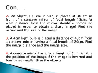 2. An object, 6.0 cm in size, is placed at 30 cm in
front of a concave mirror of focal length 15cm. At
what distance from the mirror should a screen be
placed in order to obtain a sharp image? Find the
nature and the size of the image.
3. A 4cm light bulb is placed a distance of 40cm from
a concave mirror having a focal length of 20cm. Find
the image distance and the image size.
4. A concave mirror has a focal length of 5cm. What is
the position of the image if the image is inverted and
four times smaller than the object?
 